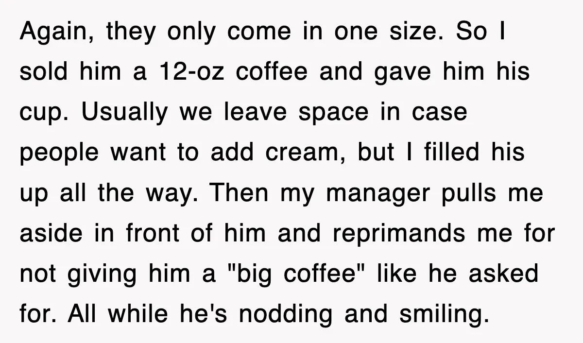 Again, they only come in one size. So I sold him a 12-oz coffee and gave him his cup. Usually we leave space in case people want to add cream,...