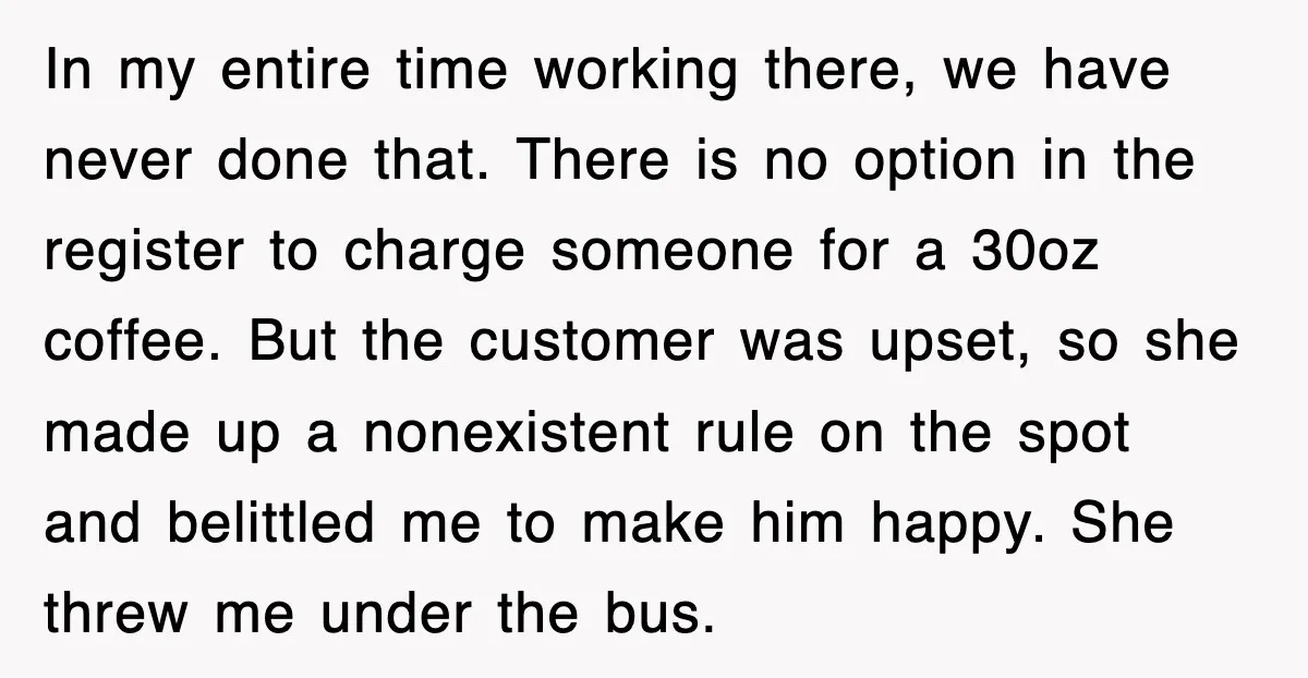 In my entire time working there, we have never done that. There is no option in the register to charge someone for a 30oz coffee. But the customer was upset,...