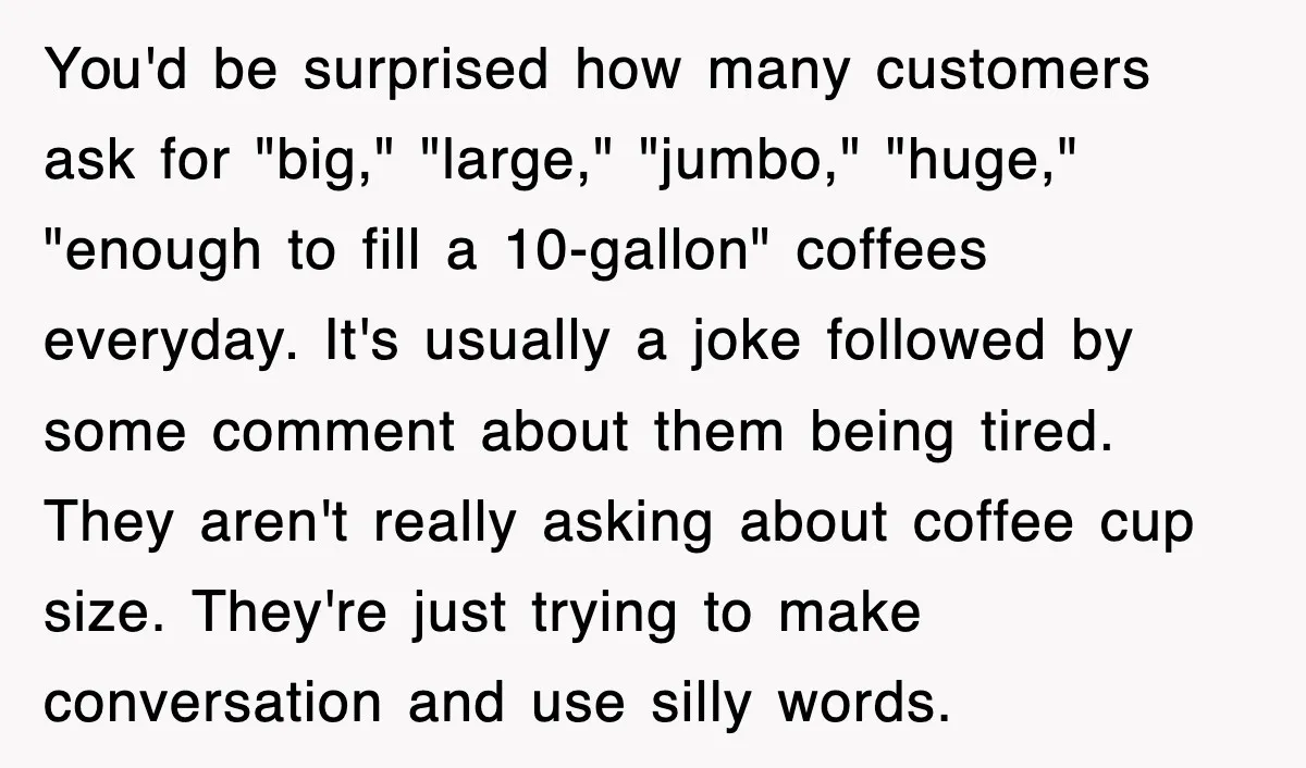 You'd be surprised how many customers ask for "big," "large," "jumbo," "huge," "enough to fill a 10-gallon" coffees everyday. It's usually a joke followed by some comment about them being...