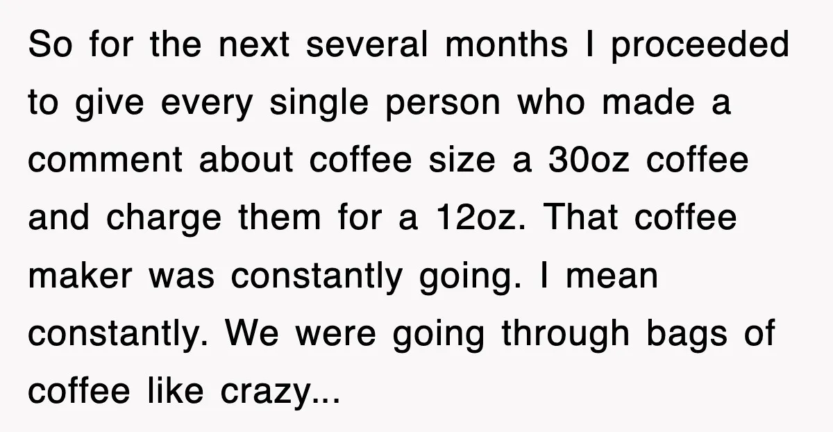 So for the next several months I proceeded to give every single person who made a comment about coffee size a 30oz coffee and charge them for a 12oz. That...