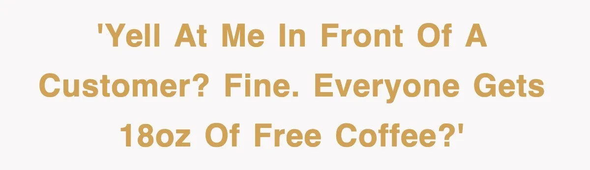 'Yell at me in front of a customer? Fine. Everyone gets 18oz of free coffee?'