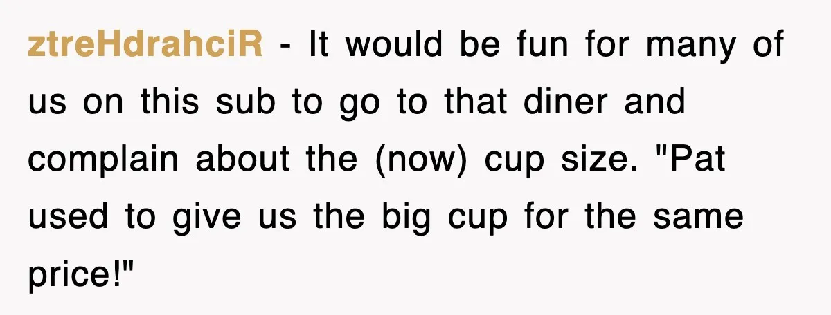 ztreHdrahciR − It would be fun for many of us on this sub to go to that diner and complain about the (now) cup size. "Pat used to give us...