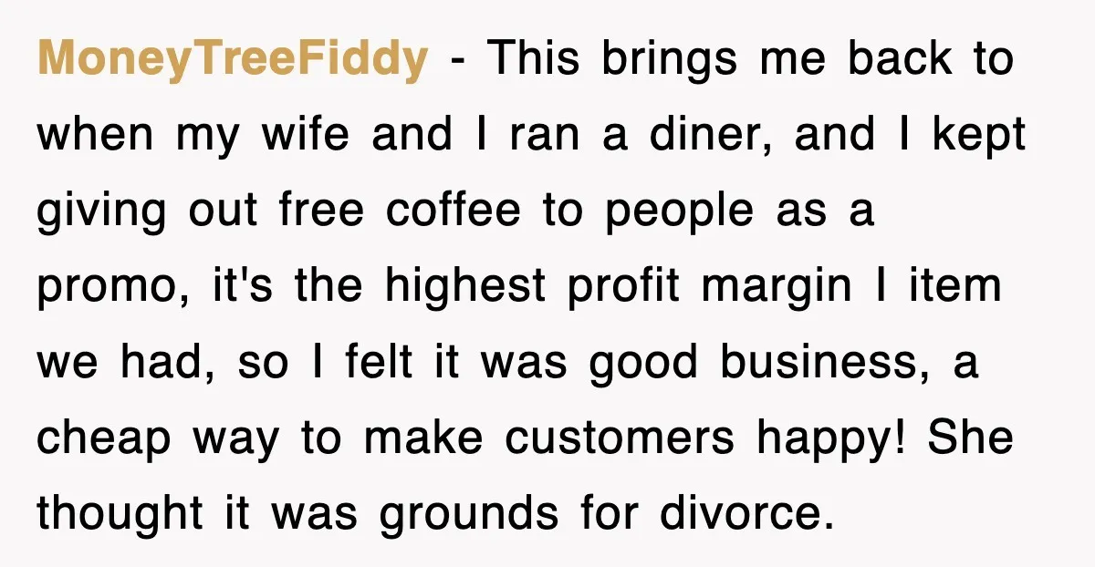 MoneyTreeFiddy − This brings me back to when my wife and I ran a diner, and I kept giving out free coffee to people as a promo, it's the highest...