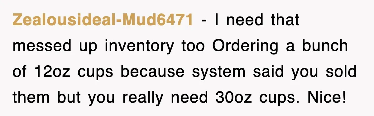 Zealousideal-Mud6471 − I need that messed up inventory too Ordering a bunch of 12oz cups because system said you sold them but you really need 30oz cups. Nice!
