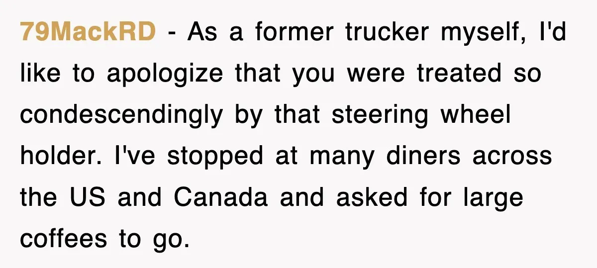 79MackRD − As a former trucker myself, I'd like to apologize that you were treated so condescendingly by that steering wheel holder. I've stopped at many diners across the US...