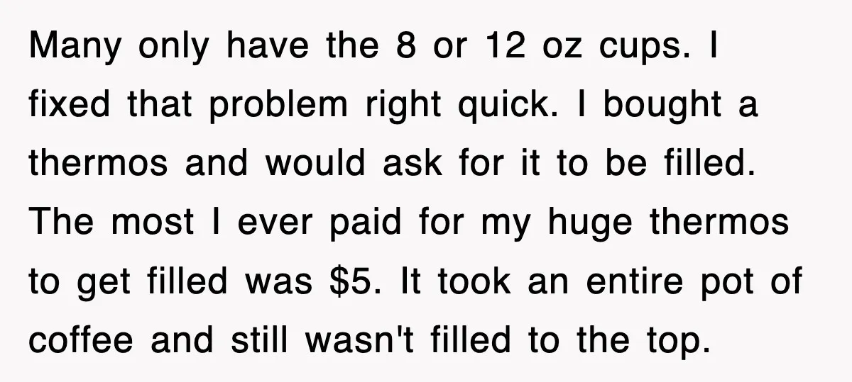 Many only have the 8 or 12 oz cups. I fixed that problem right quick. I bought a thermos and would ask for it to be filled. The most I...