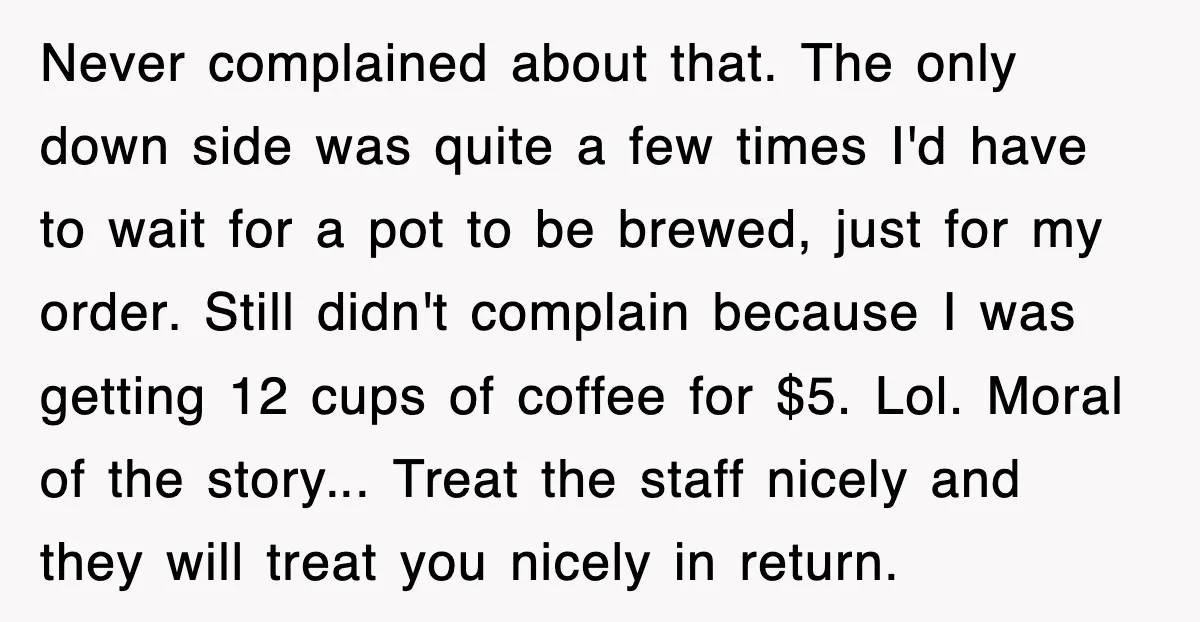Never complained about that. The only down side was quite a few times I'd have to wait for a pot to be brewed, just for my order. Still didn't complain...