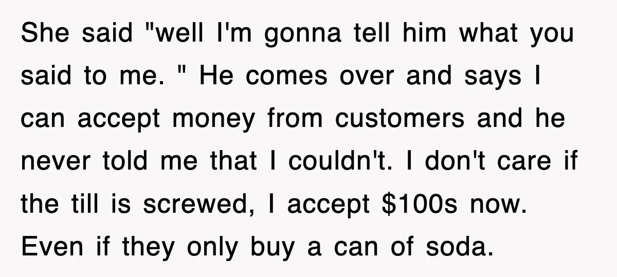 She said "well I'm gonna tell him what you said to me. " He comes over and says I can accept money from customers and he never told me that...