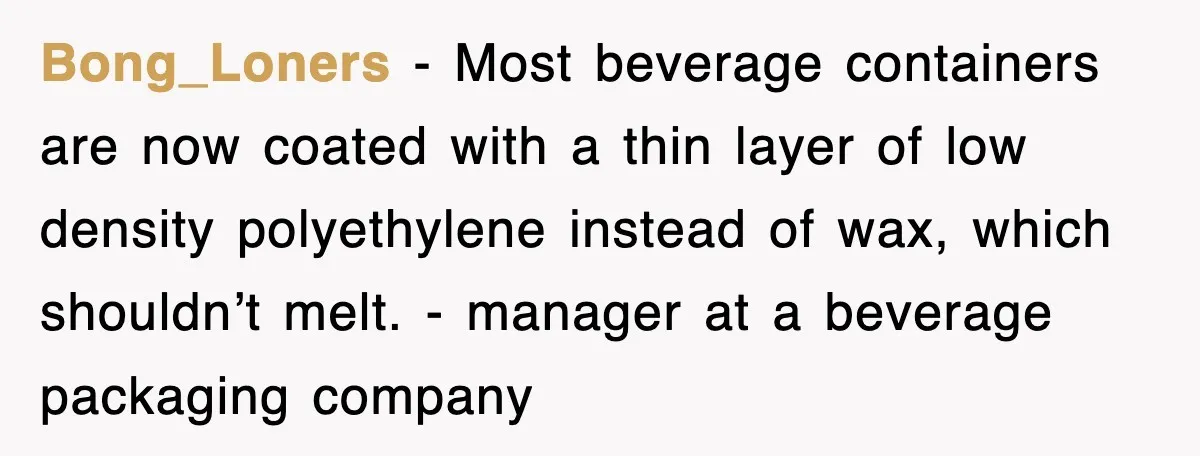 Bong_Loners − Most beverage containers are now coated with a thin layer of low density polyethylene instead of wax, which shouldn’t melt. - manager at a beverage packaging company
