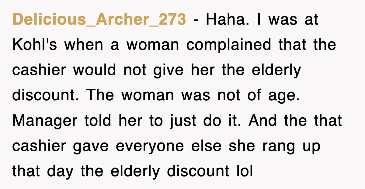 Delicious_Archer_273 − Haha. I was at Kohl's when a woman complained that the cashier would not give her the elderly discount. The woman was not of age. Manager told her...