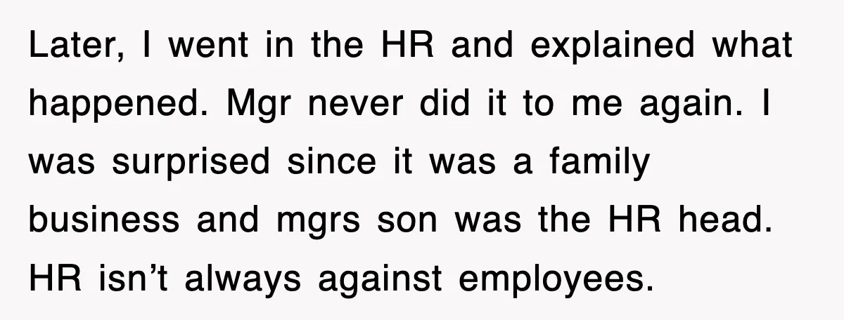 Later, I went in the HR and explained what happened. Mgr never did it to me again. I was surprised since it was a family business and mgrs son was...