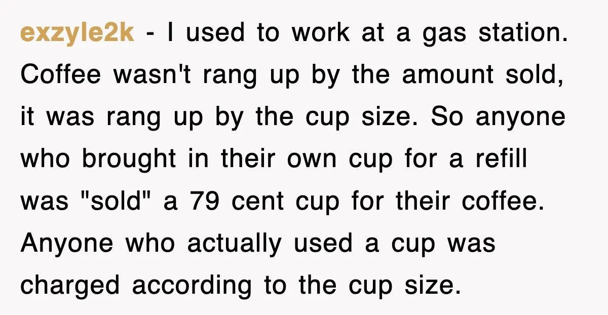 exzyle2k − I used to work at a gas station. Coffee wasn't rang up by the amount sold, it was rang up by the cup size. So anyone who brought...