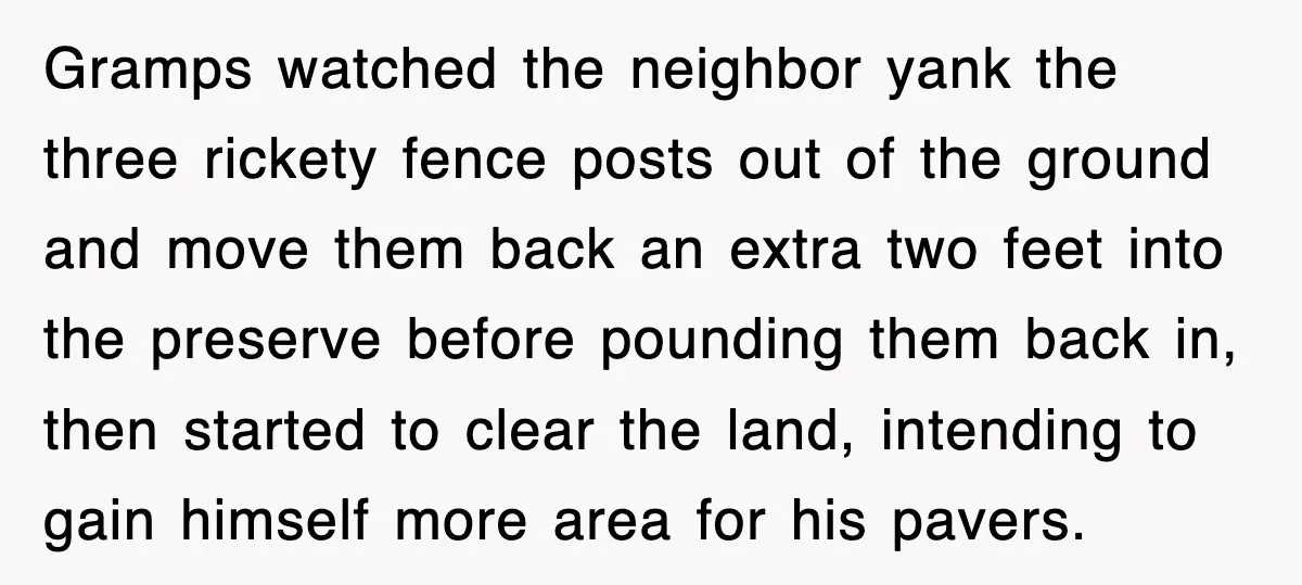 Gramps watched the neighbor yank the three rickety fence posts out of the ground and move them back an extra two feet into the preserve before pounding them back in,...