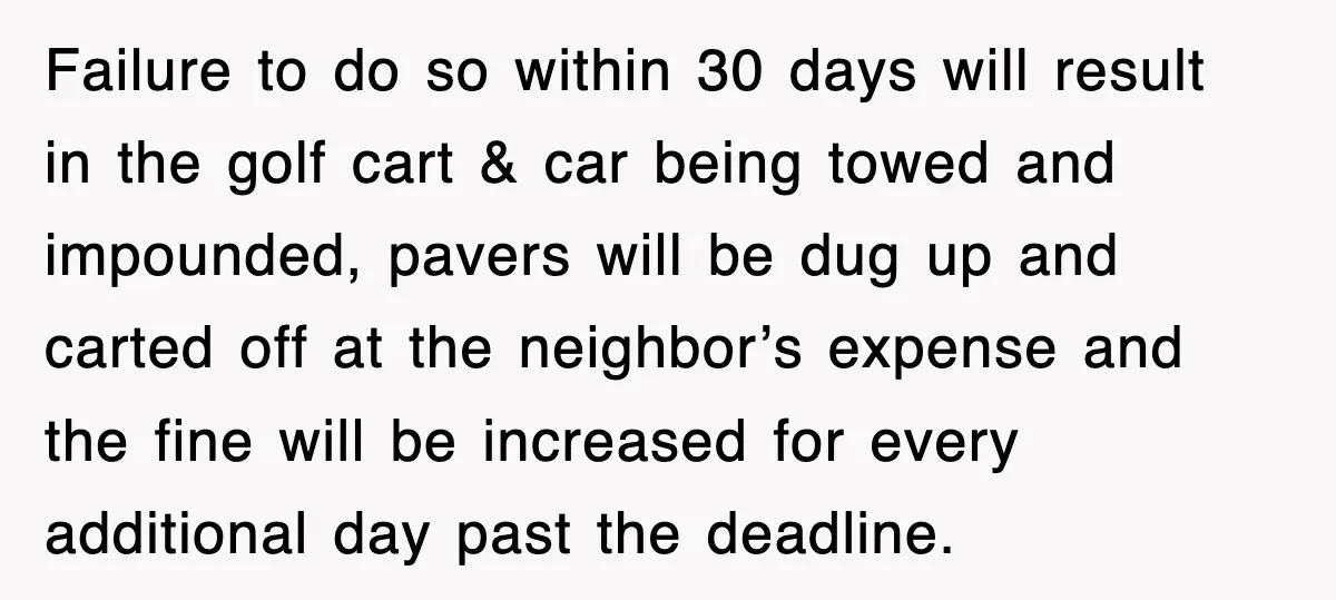 Failure to do so within 30 days will result in the golf cart & car being towed and impounded, pavers will be dug up and carted off at the neighbor’s...
