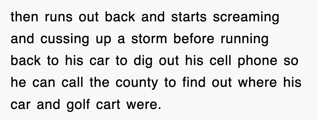 then runs out back and starts screaming and cussing up a storm before running back to his car to dig out his cell phone so he can call the county...