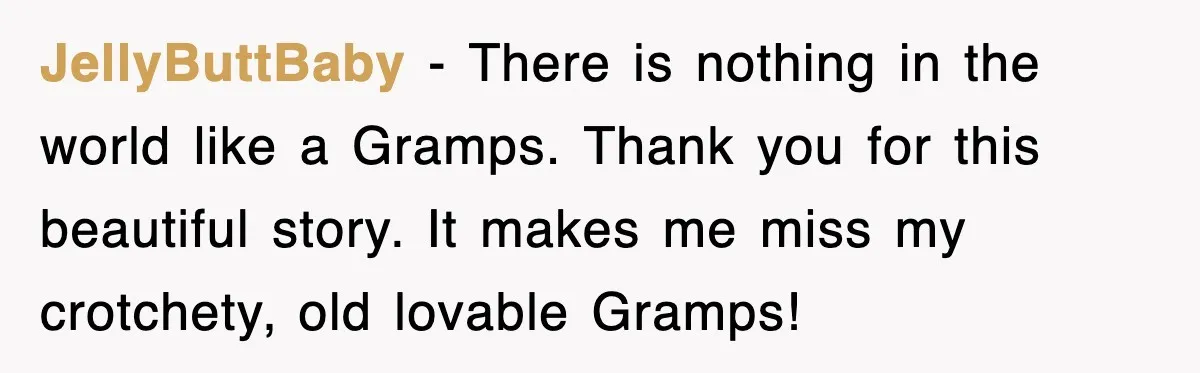 JellyButtBaby − There is nothing in the world like a Gramps. Thank you for this beautiful story. It makes me miss my crotchety, old lovable Gramps!
