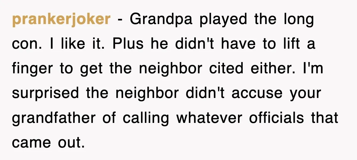 prankerjoker − Grandpa played the long con. I like it. Plus he didn't have to lift a finger to get the neighbor cited either. I'm surprised the neighbor didn't accuse...