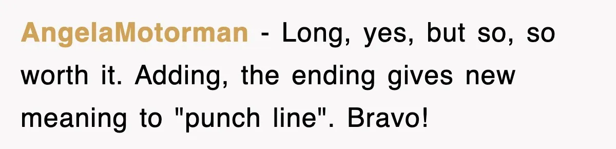 AngelaMotorman − Long, yes, but so, so worth it. Adding, the ending gives new meaning to "punch line". Bravo!