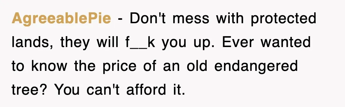 AgreeablePie − Don't mess with protected lands, they will f__k you up. Ever wanted to know the price of an old endangered tree? You can't afford it.