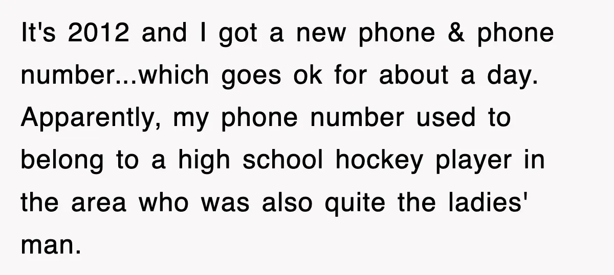 It's 2012 and I got a new phone & phone number...which goes ok for about a day. Apparently, my phone number used to belong to a high school hockey player...