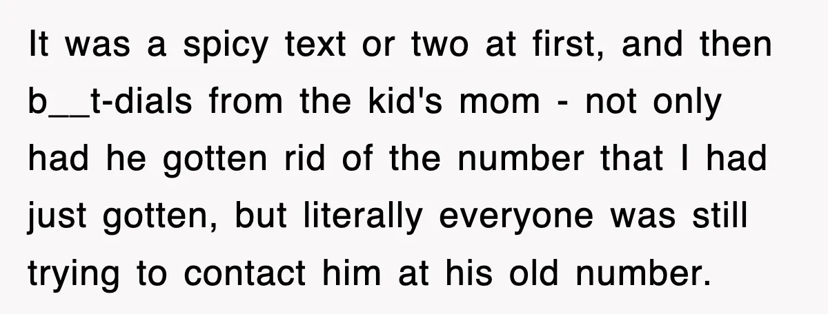 It was a spicy text or two at first, and then b__t-dials from the kid's mom - not only had he gotten rid of the number that I had just...