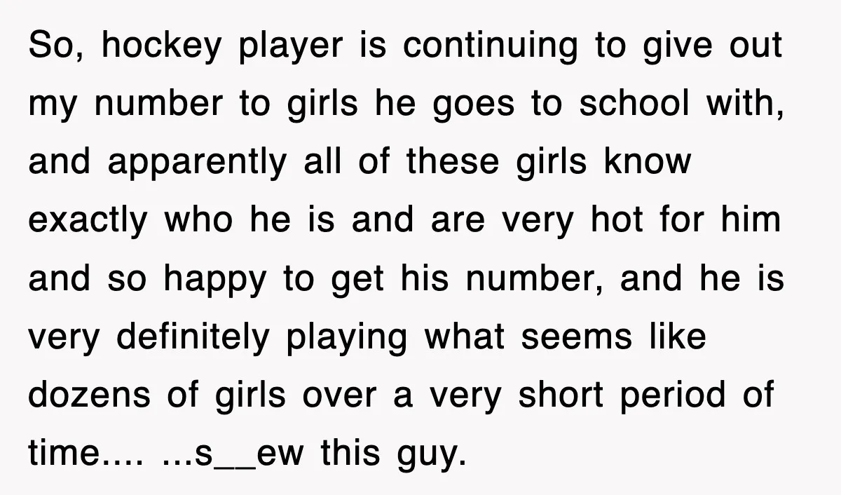 So, hockey player is continuing to give out my number to girls he goes to school with, and apparently all of these girls know exactly who he is and are...