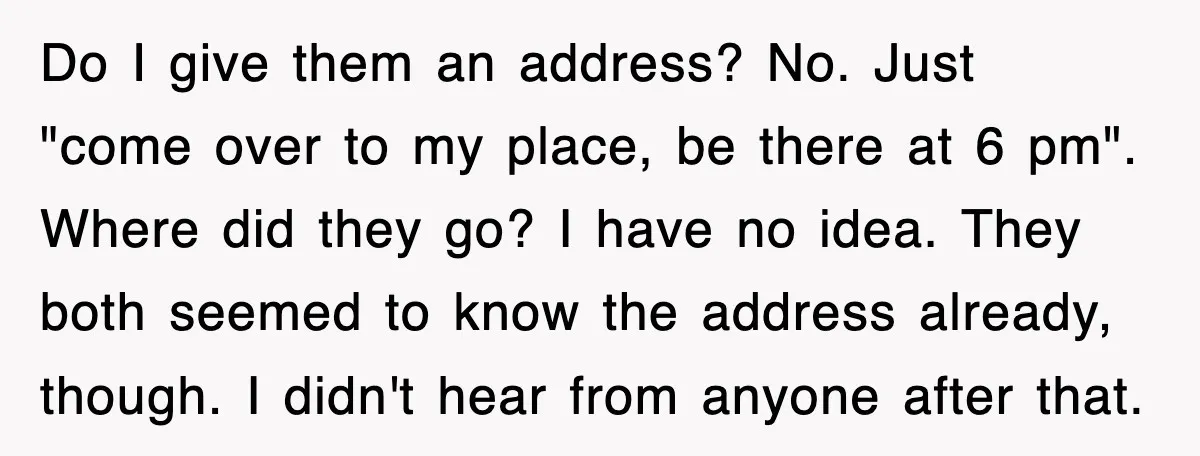 Do I give them an address? No. Just "come over to my place, be there at 6 pm". Where did they go? I have no idea. They both seemed to...