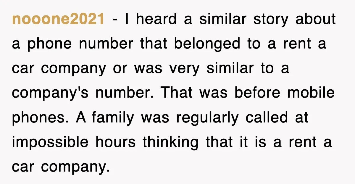 nooone2021 − I heard a similar story about a phone number that belonged to a rent a car company or was very similar to a company's number. That was before...