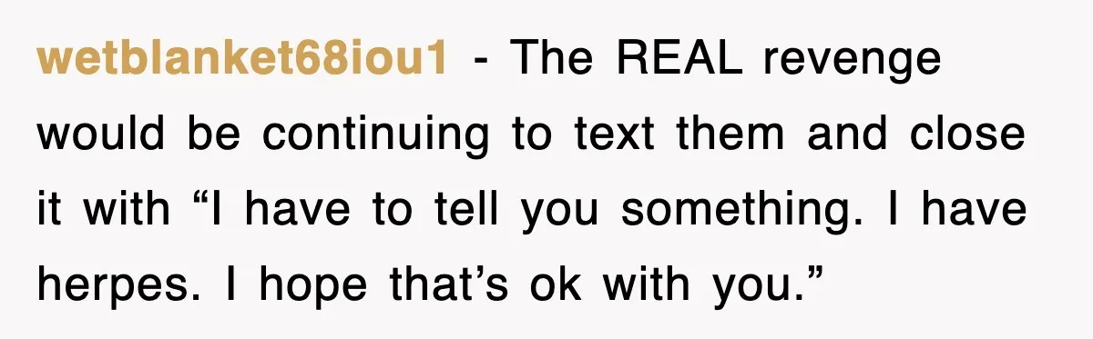 wetblanket68iou1 − The REAL revenge would be continuing to text them and close it with “I have to tell you something. I have herpes. I hope that’s ok with you.”