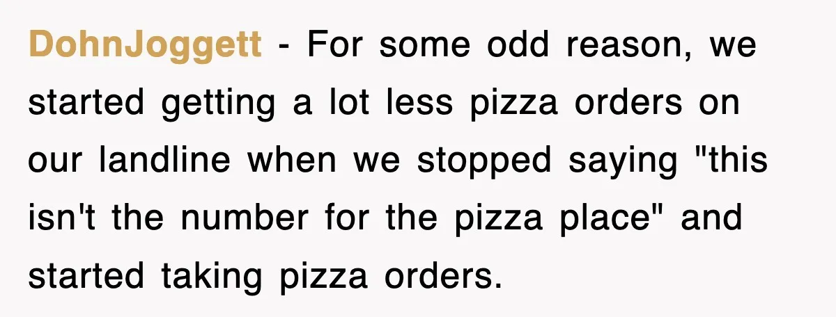 DohnJoggett − For some odd reason, we started getting a lot less pizza orders on our landline when we stopped saying "this isn't the number for the pizza place" and...