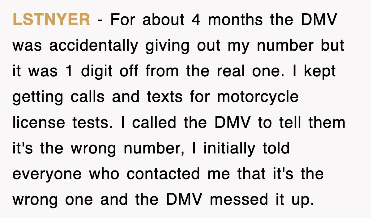 LSTNYER − For about 4 months the DMV was accidentally giving out my number but it was 1 digit off from the real one. I kept getting calls and texts...