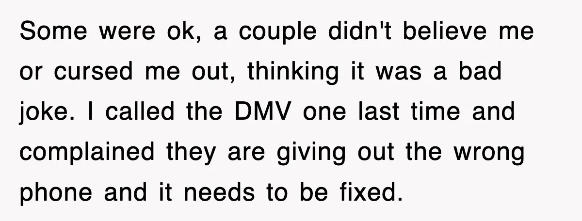 Some were ok, a couple didn't believe me or cursed me out, thinking it was a bad joke. I called the DMV one last time and complained they are giving...