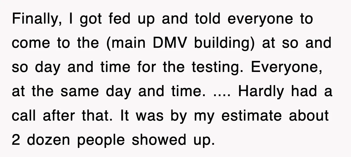 Finally, I got fed up and told everyone to come to the (main DMV building) at so and so day and time for the testing. Everyone, at the same day...