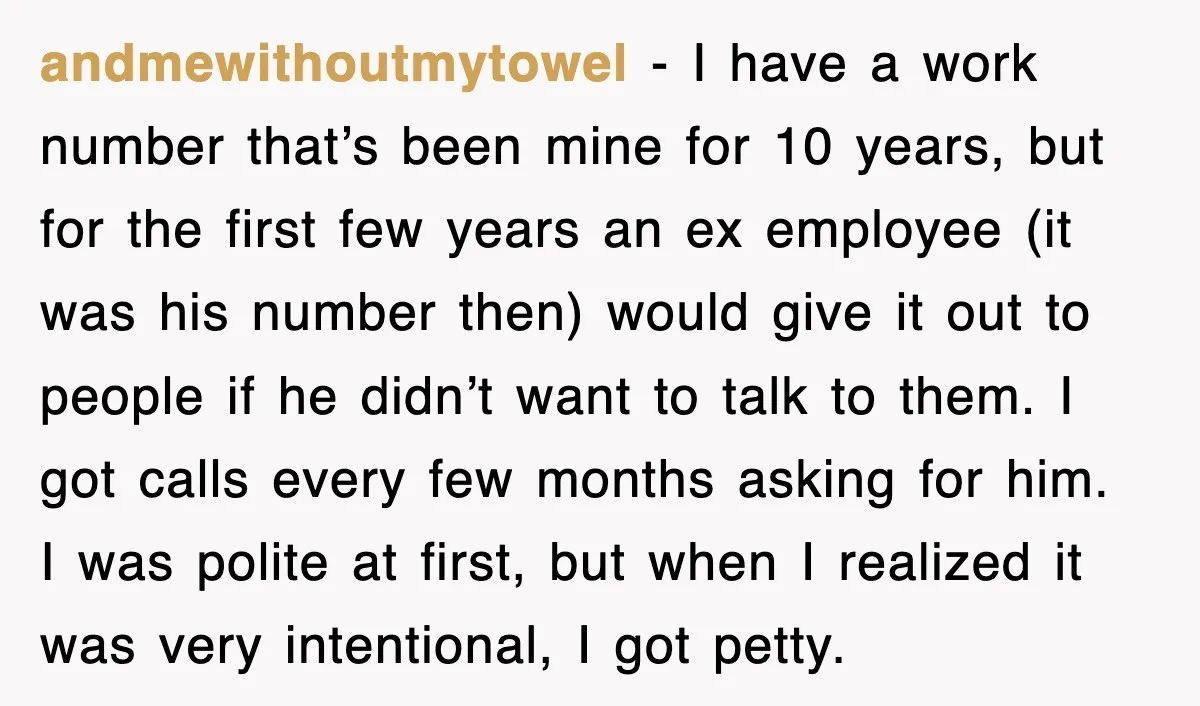 andmewithoutmytowel − I have a work number that’s been mine for 10 years, but for the first few years an ex employee (it was his number then) would give it...