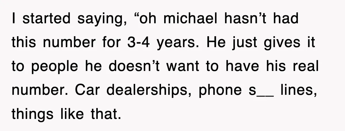 I started saying, “oh michael hasn’t had this number for 3-4 years. He just gives it to people he doesn’t want to have his real number. Car dealerships, phone s__...