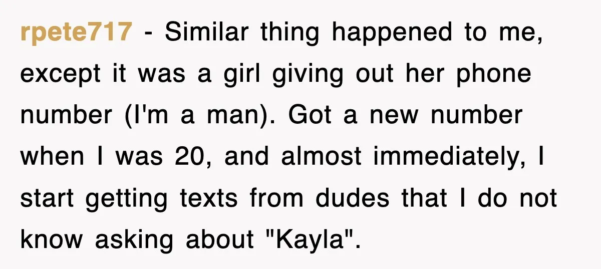 rpete717 − Similar thing happened to me, except it was a girl giving out her phone number (I'm a man). Got a new number when I was 20, and almost...