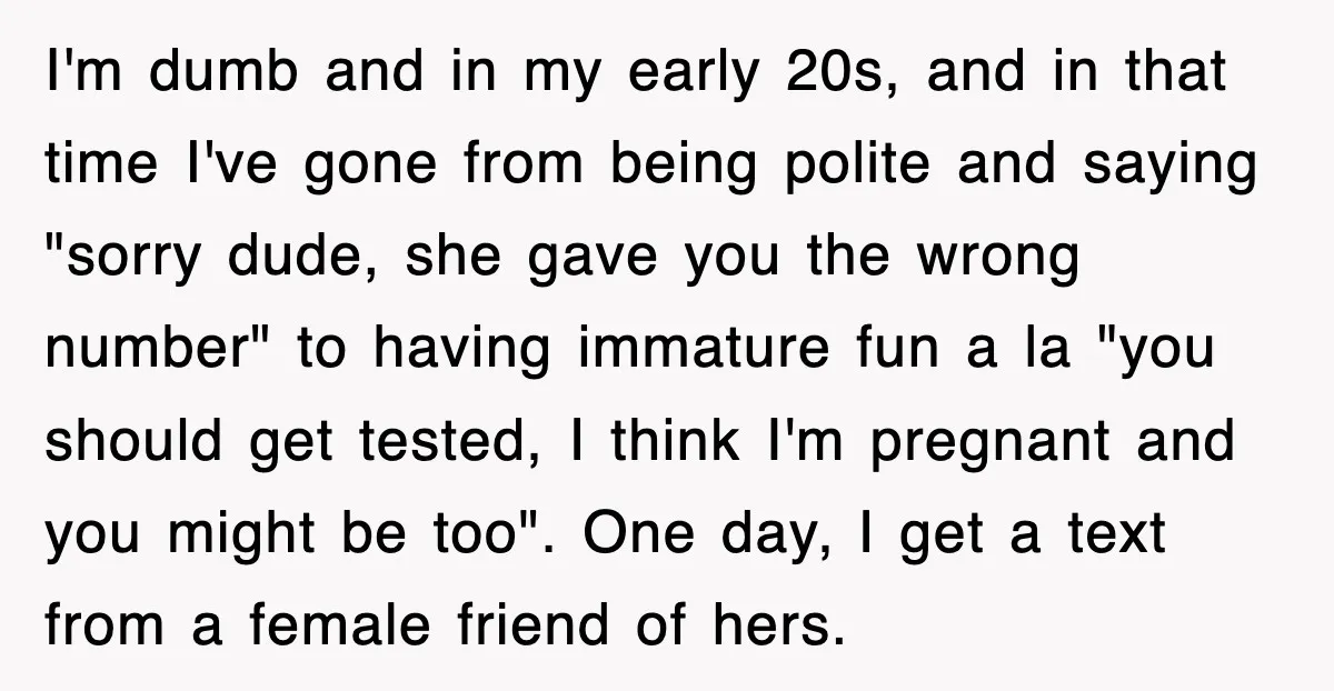 I'm dumb and in my early 20s, and in that time I've gone from being polite and saying "sorry dude, she gave you the wrong number" to having immature fun...