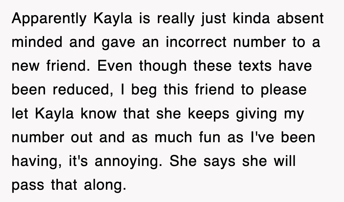 Apparently Kayla is really just kinda absent minded and gave an incorrect number to a new friend. Even though these texts have been reduced, I beg this friend to please...