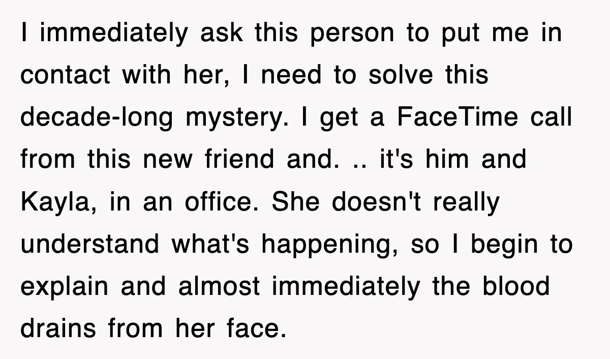 I immediately ask this person to put me in contact with her, I need to solve this decade-long mystery. I get a FaceTime call from this new friend and. .....