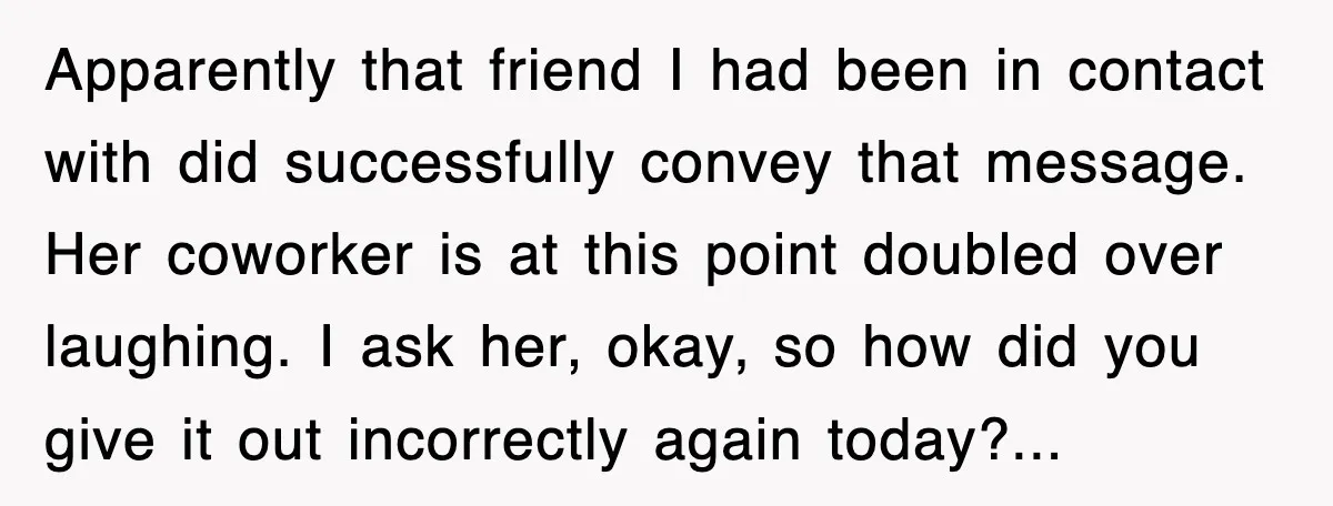 Apparently that friend I had been in contact with did successfully convey that message. Her coworker is at this point doubled over laughing. I ask her, okay, so how did...