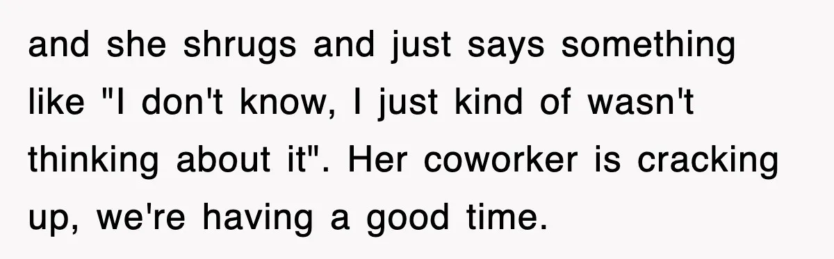 and she shrugs and just says something like "I don't know, I just kind of wasn't thinking about it". Her coworker is cracking up, we're having a good time.
