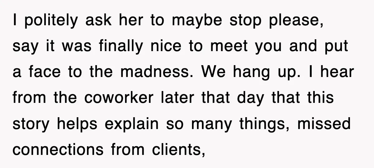 I politely ask her to maybe stop please, say it was finally nice to meet you and put a face to the madness. We hang up. I hear from the...