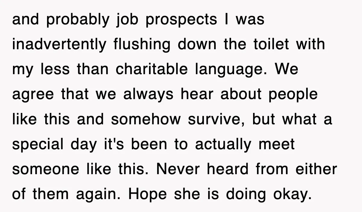 and probably job prospects I was inadvertently flushing down the toilet with my less than charitable language. We agree that we always hear about people like this and somehow survive,...