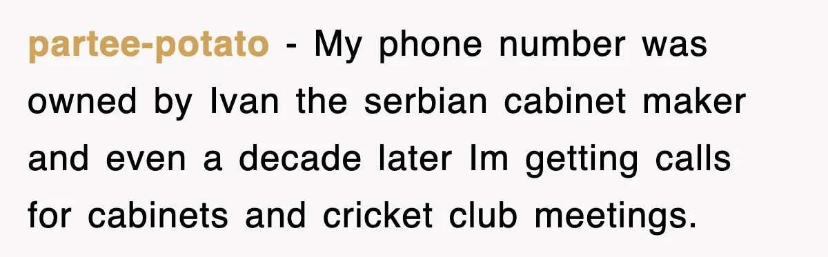 partee-potato − My phone number was owned by Ivan the serbian cabinet maker and even a decade later Im getting calls for cabinets and cricket club meetings.