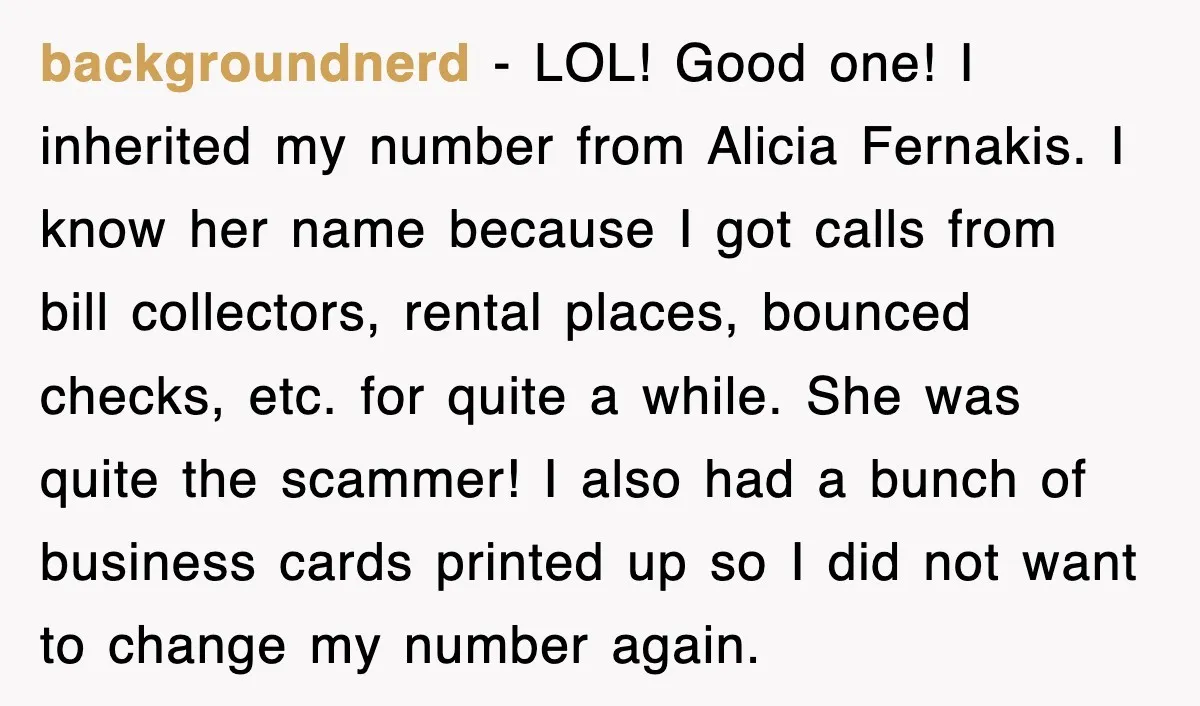 backgroundnerd − LOL! Good one! I inherited my number from Alicia Fernakis. I know her name because I got calls from bill collectors, rental places, bounced checks, etc. for quite...