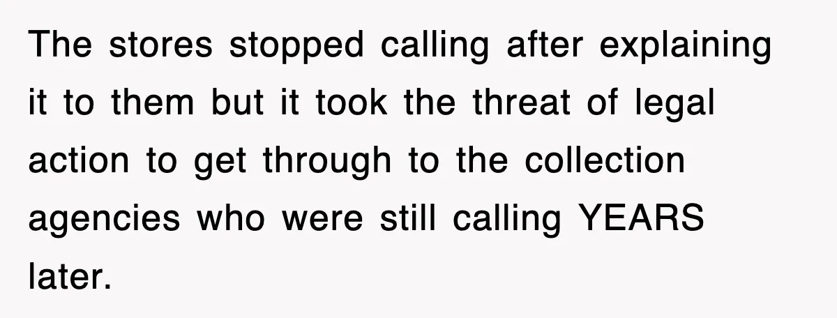 The stores stopped calling after explaining it to them but it took the threat of legal action to get through to the collection agencies who were still calling YEARS later.