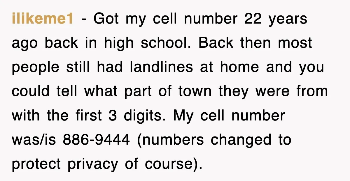 ilikeme1 − Got my cell number 22 years ago back in high school. Back then most people still had landlines at home and you could tell what part of town...