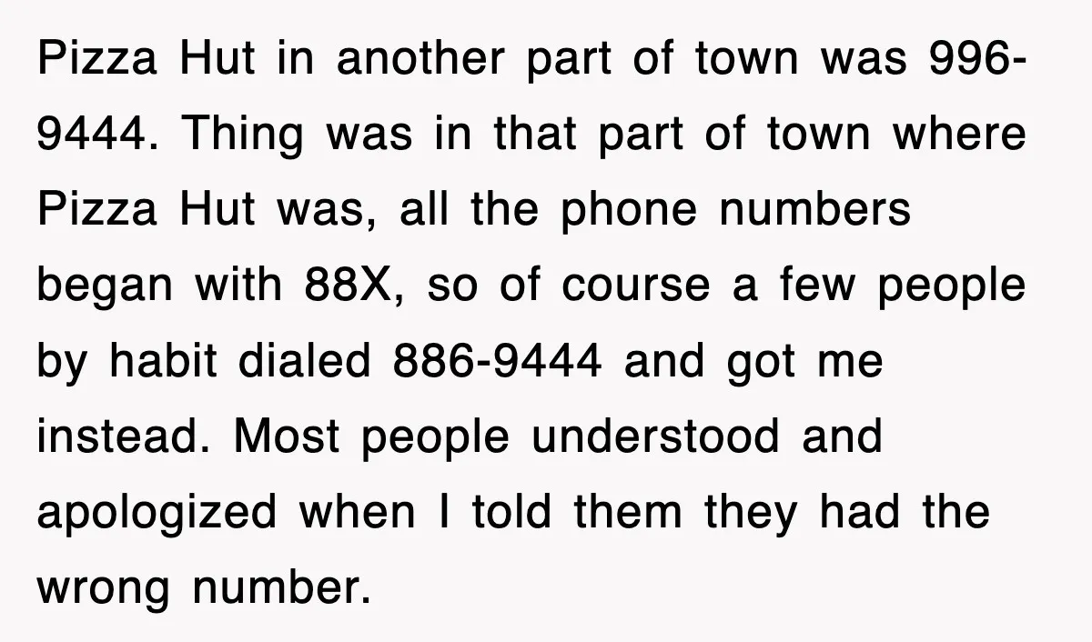 Pizza Hut in another part of town was 996-9444. Thing was in that part of town where Pizza Hut was, all the phone numbers began with 88X, so of course...