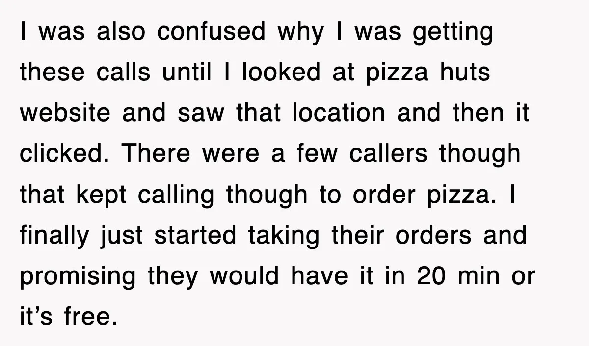 I was also confused why I was getting these calls until I looked at pizza huts website and saw that location and then it clicked. There were a few callers...