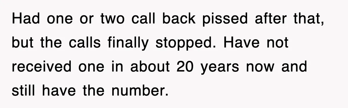 Had one or two call back pissed after that, but the calls finally stopped. Have not received one in about 20 years now and still have the number.